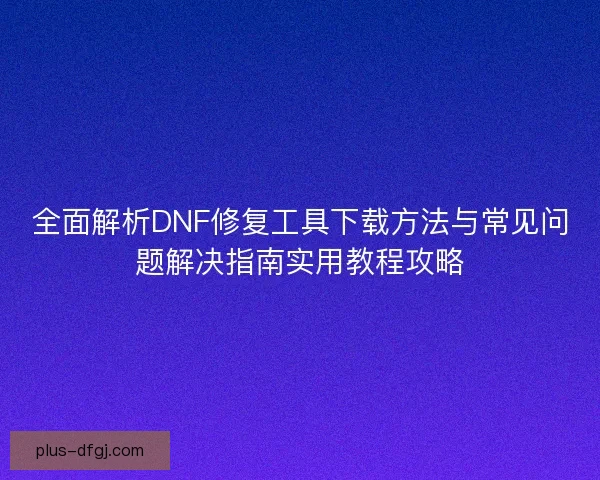 全面解析DNF修复工具下载方法与常见问题解决指南实用教程攻略