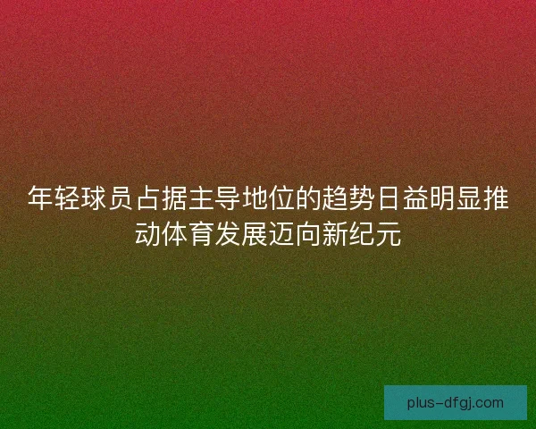 年轻球员占据主导地位的趋势日益明显推动体育发展迈向新纪元