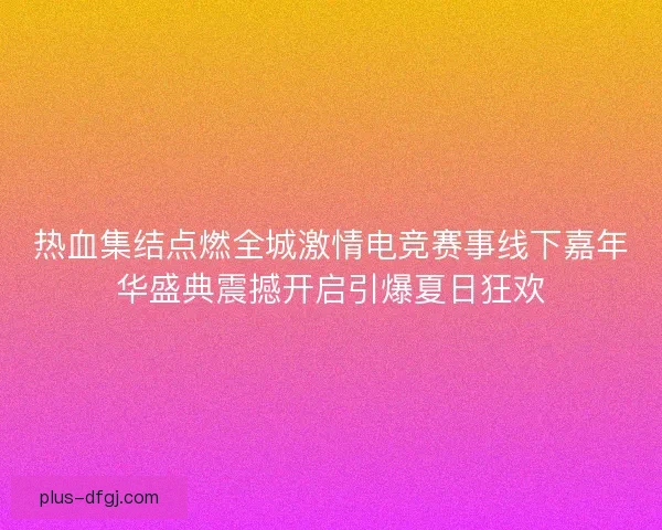 热血集结点燃全城激情电竞赛事线下嘉年华盛典震撼开启引爆夏日狂欢