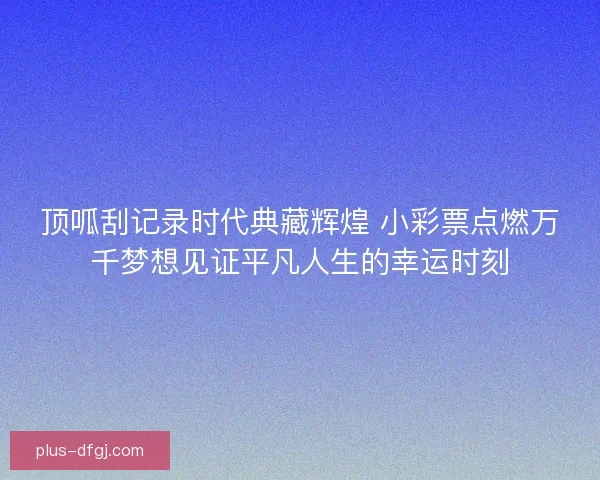 顶呱刮记录时代典藏辉煌 小彩票点燃万千梦想见证平凡人生的幸运时刻