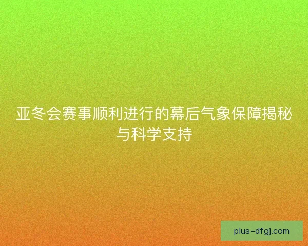 亚冬会赛事顺利进行的幕后气象保障揭秘与科学支持