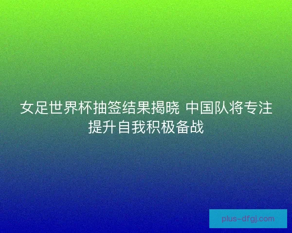 女足世界杯抽签结果揭晓 中国队将专注提升自我积极备战
